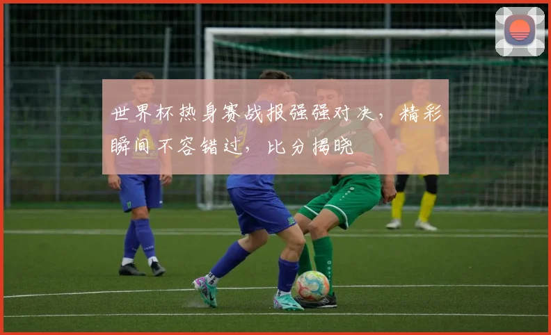 世界杯热身赛战报强强对决，精彩瞬间不容错过，比分揭晓