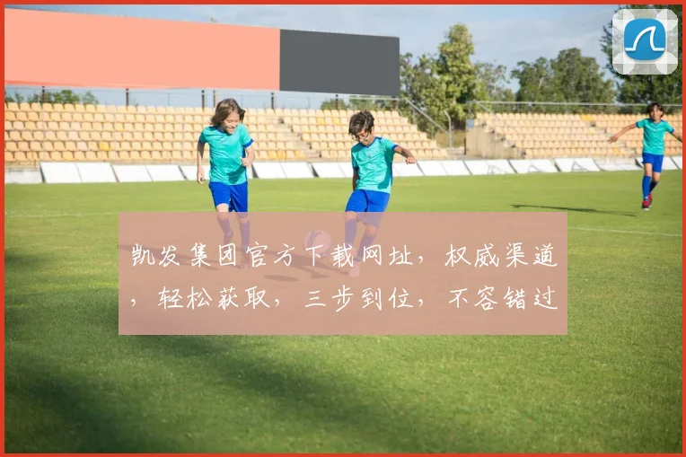 凯发集团官方下载网址，权威渠道，轻松获取，三步到位，不容错过，速来