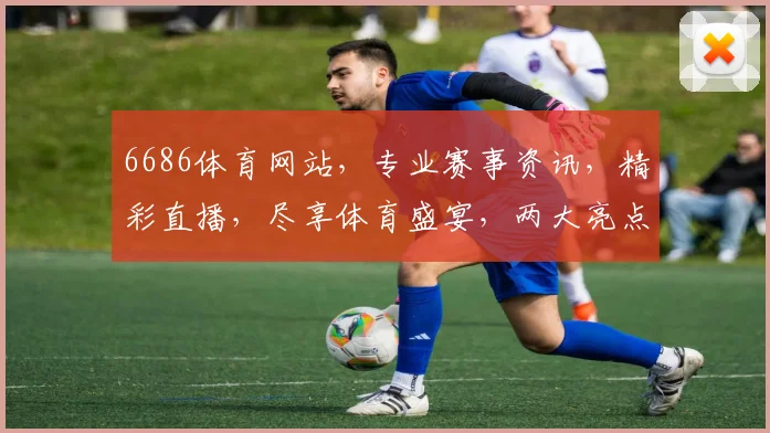6686体育网站，专业赛事资讯，精彩直播，尽享体育盛宴，两大亮点不容错过