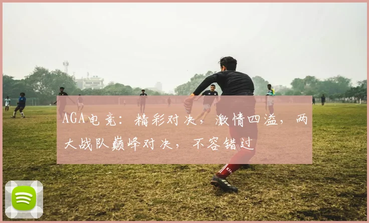 AGA电竞：精彩对决，激情四溢，两大战队巅峰对决，不容错过