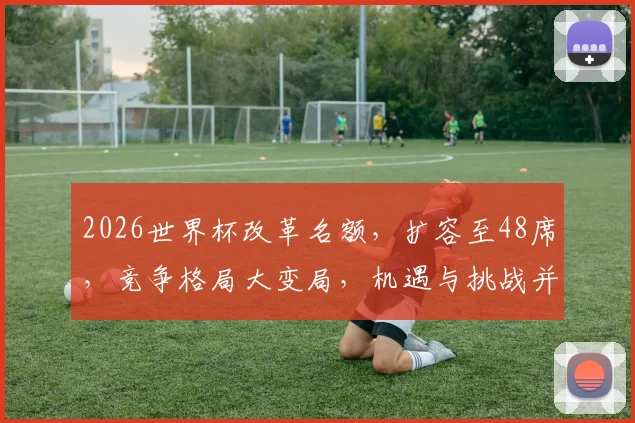 2026世界杯改革名额，扩容至48席，竞争格局大变局，机遇与挑战并存